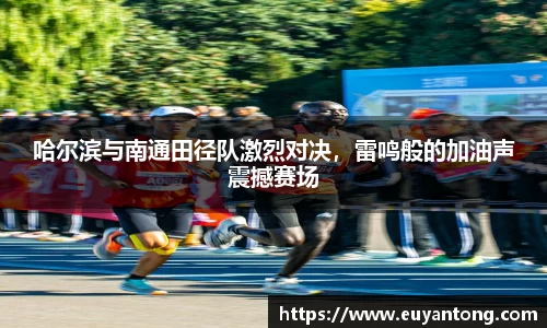 哈尔滨与南通田径队激烈对决，雷鸣般的加油声震撼赛场