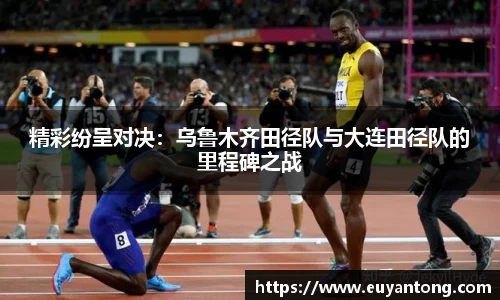 精彩纷呈对决：乌鲁木齐田径队与大连田径队的里程碑之战